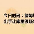 今日时讯：詹姆斯提前5小时到场备战G4 追梦詹姆斯首节零出手让库里很疑惑