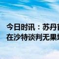 今日时讯：苏丹首都市中心遭空袭联合国警告 苏丹冲突双方在沙特谈判无果埃尔多安称愿主持全面谈判