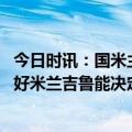 今日时讯：国米主帅谈欧冠米兰德比 弗拉米尼欧冠德比我看好米兰吉鲁能决定比赛