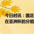 今日时讯：国足亚洲杯小组赛首场22点30开球 媒体人国足在亚洲杯的分组结果放在现在对手很高兴 ​​​