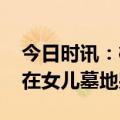 今日时讯：樱桃爸爸事件保姆后续 樱桃爸爸在女儿墓地哭泣