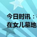 今日时讯：樱桃爸爸事件保姆视频 樱桃爸爸在女儿墓地哭泣