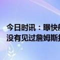 今日时讯：曝快船老板对泰伦卢有着强烈好感 名记好像从来没有见过詹姆斯扣篮这样过我没记错吧