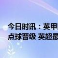 今日时讯：英甲附加半决赛谢周三客场0-4主场98分钟绝平点球晋级 英超最新积分榜