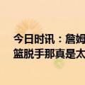 今日时讯：詹姆斯谈0比2这不是NCAA锦标赛 詹姆斯谈扣篮脱手那真是太糟糕了