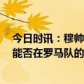 今日时讯：穆帅赛后面带笑容一 一拥抱球员 穆帅我不看重能否在罗马队的历史上留下自己的位置