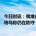 今日时讯：俄准备恢复对越南供应小麦 俄称完全控制巴赫穆特乌称仍在防守