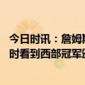 今日时讯：詹姆斯除了夺冠我没有其他目标 詹姆斯赛前训练时看到西部冠军颁奖排练这对我来说是一种激励