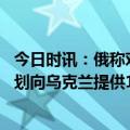 今日时讯：俄称对乌第聂伯罗机场实施集群打击 媒体日本计划向乌克兰提供100辆军车