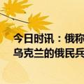 今日时讯：俄称乌武器小组入境袭击消灭39人 两支总部在乌克兰的俄民兵组织称已袭占俄一边境村庄俄正实施打击