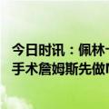 今日时讯：佩林卡谈詹姆斯职业生涯总有拐点 今夏接受右脚手术詹姆斯先做MRI看看肌腱愈合情况再做决定