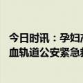 今日时讯：孕妇产后大出血是什么原因造成的 孕妇突然大出血轨道公安紧急救援