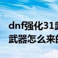 dnf强化31武器怎么来的（谁知道dnf强化31武器怎么来的）