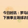 今日时讯：罗马奥林匹克主场将直播欧联杯决赛 罗体罗马为下赛季主场球衣拍摄宣传照迪巴拉和三位队长出镜