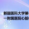 新疆医科大学第一附属医院心脏中心（关于新疆医科大学第一附属医院心脏中心简介）