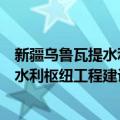 新疆乌鲁瓦提水利枢纽工程建设管理局（关于新疆乌鲁瓦提水利枢纽工程建设管理局简介）