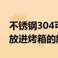 不锈钢304可以放进烤箱吗（不锈钢304可否放进烤箱的解析）