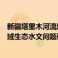 新疆塔里木河流域生态水文问题研究（关于新疆塔里木河流域生态水文问题研究简介）