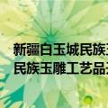 新疆白玉城民族玉雕工艺品开发有限公司（关于新疆白玉城民族玉雕工艺品开发有限公司简介）