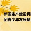 新疆生产建设兵团青少年发展基金会（关于新疆生产建设兵团青少年发展基金会简介）