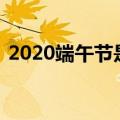 2020端午节是哪一天（科普 端午节的知识）