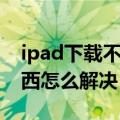 ipad下载不了东西怎么办（ipad下载不了东西怎么解决）