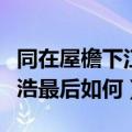 同在屋檐下江浩最后怎么样了（同在屋檐下江浩最后如何）