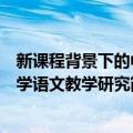 新课程背景下的中学语文教学研究（关于新课程背景下的中学语文教学研究简介）