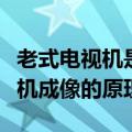 老式电视机是按照什么原理成像的（老式电视机成像的原理）