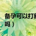 备孕可以打新冠疫苗吗（新冠疫苗备孕可以打吗）