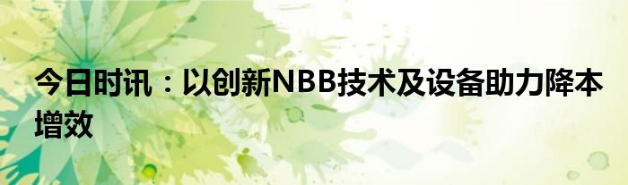 今日时讯：以创新NBB技术及设备助力降本增效