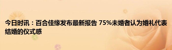 今日时讯：百合佳缘发布最新报告 75%未婚者认为婚礼代表结婚的仪式感