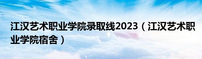 江汉艺术职业学院录取线2023（江汉艺术职业学院宿舍）