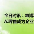 今日时讯：慧博科技：一文读懂2024零售数字化最新趋势，AI零售成为企业增长新密码