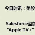 今日时讯：美股盘前要点 | Salesforce盘前跌约16%拖累软件股走低 苹果拟推安卓端“Apple TV+”