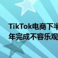 TikTok电商下半年美区GMV目标120亿美金以上，但上半年完成不容乐观