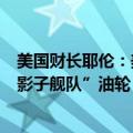 美国财长耶伦：美国继续对伊朗实施制裁，制裁难以遏制“影子舰队”油轮