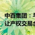 中百集团：与永辉超市签订湖北省参股股权转让产权交易合同