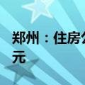 郑州：住房公积金贷款最高额度调整至120万元