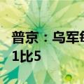 普京：乌军每月损失约5万人 俄乌战损比约为1比5