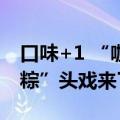 口味+1 “咖啡粽”“水果粽”……今年的“粽”头戏来了