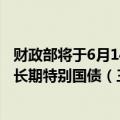 财政部将于6月14日招标发行总额350亿元50年期2024年超长期特别国债（三期）