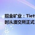 招金矿业：Tietto Minerals Limited将于6月6日交易结束时从澳交所正式名单中除名