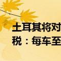 土耳其将对所有从中国进口汽车加征40%关税：每车至少5万元