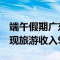 端午假期广东累计接待游客1924.5万人次 实现旅游收入91.1亿元