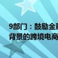 9部门：鼓励金融机构探索优化服务模式，为具有真实贸易背景的跨境电商企业提供金融支持