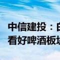 中信建投：白酒板块配置价值凸显，旺季来临看好啤酒板块