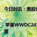 今日时讯：美股盘前要点 | 苹果WWDC24官宣与OpenAI合作 特斯拉被指库存积压严重