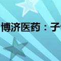 博济医药：子公司获化学原料药上市申请批准