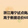 浙江海宁试点商品房“以旧换新”：存量住房评估总价不得高于新房总价60%